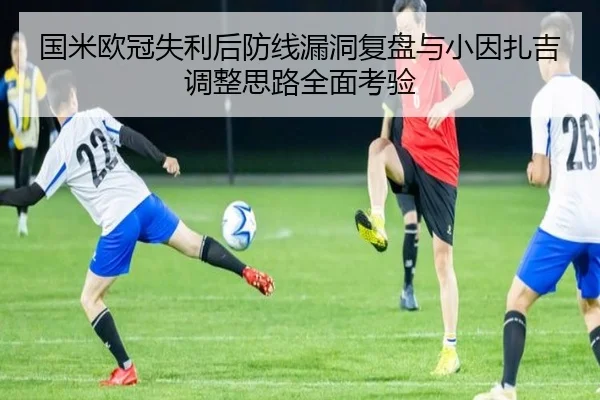 国米欧冠失利后防线漏洞复盘与小因扎吉调整思路全面考验