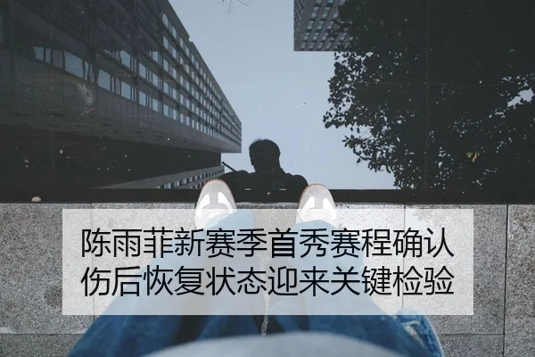 陈雨菲新赛季首秀赛程确认 伤后恢复状态迎来关键检验